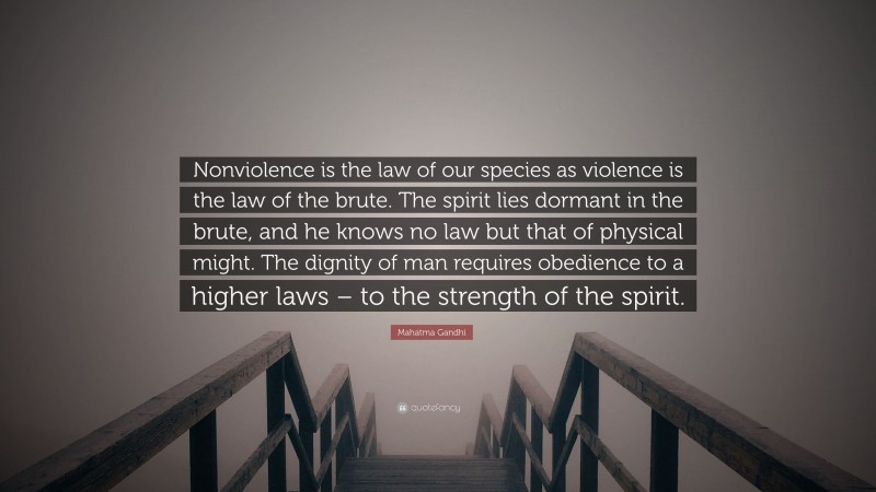 Mahatma Gandhi Quote: “Nonviolence is the law of our species as violence is the law of the brute. The spirit lies dormant in the brute, and he knows no law but that of physical might. The dignity of man requires obedience to a higher laws – to the strength of the spirit.”
