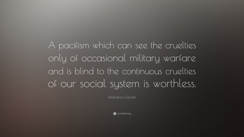 Mahatma Gandhi Quote: “A pacifism which can see the cruelties only of occasional military warfare and is blind to the continuous cruelties of our social system is worthless.”