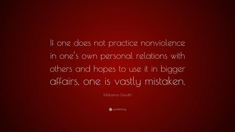 Mahatma Gandhi Quote: “If one does not practice nonviolence in one’s own personal relations with others and hopes to use it in bigger affairs, one is vastly mistaken.”