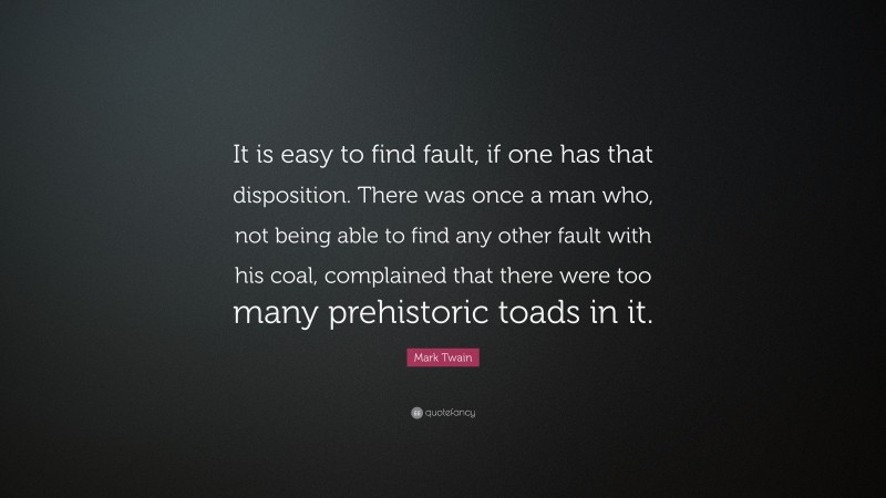 Mark Twain Quote: “It is easy to find fault, if one has that disposition. There was once a man who, not being able to find any other fault with his coal, complained that there were too many prehistoric toads in it.”