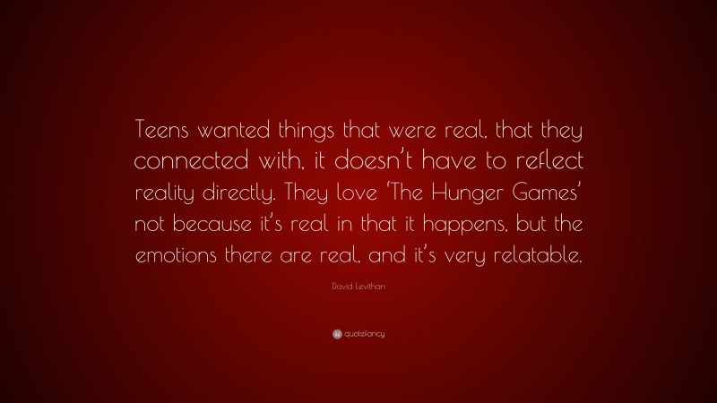 David Levithan Quote: “Teens wanted things that were real, that they connected with, it doesn’t have to reflect reality directly. They love ‘The Hunger Games’ not because it’s real in that it happens, but the emotions there are real, and it’s very relatable.”