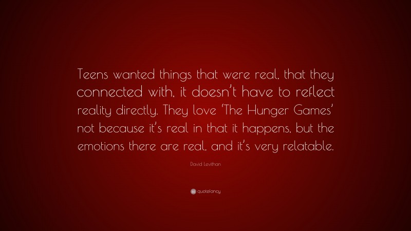 David Levithan Quote: “Teens wanted things that were real, that they connected with, it doesn’t have to reflect reality directly. They love ‘The Hunger Games’ not because it’s real in that it happens, but the emotions there are real, and it’s very relatable.”