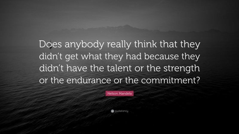 Nelson Mandela Quote: “Does anybody really think that they didn’t get what they had because they didn’t have the talent or the strength or the endurance or the commitment?”