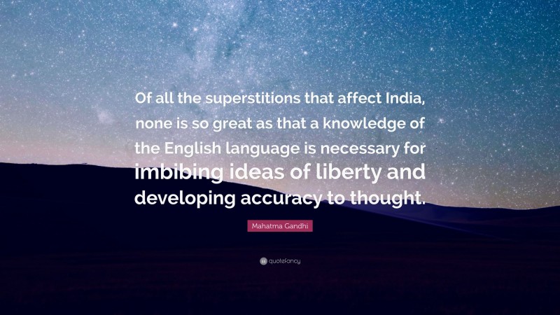 Mahatma Gandhi Quote: “Of all the superstitions that affect India, none is so great as that a knowledge of the English language is necessary for imbibing ideas of liberty and developing accuracy to thought.”