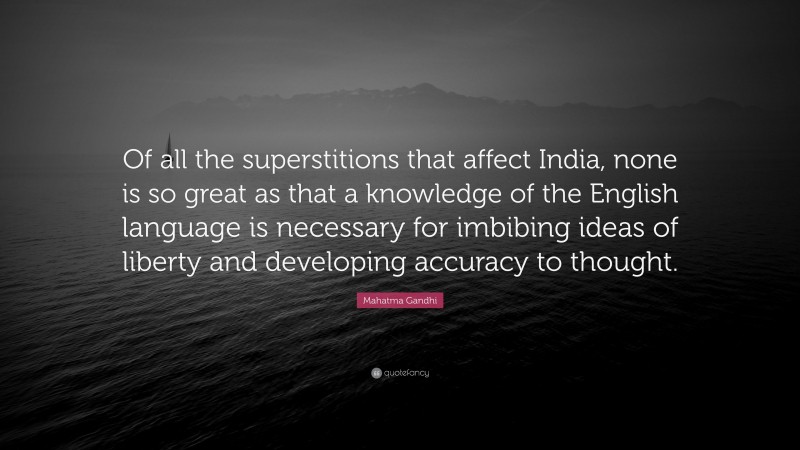 Mahatma Gandhi Quote: “Of all the superstitions that affect India, none is so great as that a knowledge of the English language is necessary for imbibing ideas of liberty and developing accuracy to thought.”