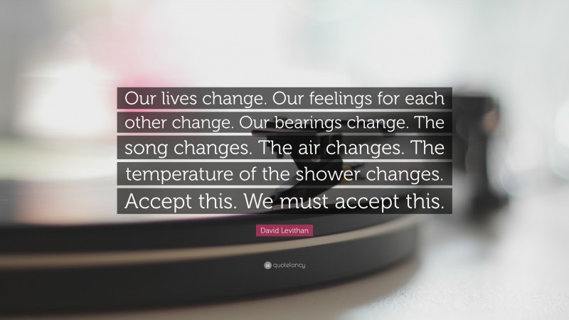 David Levithan Quote: “Our lives change. Our feelings for each other change. Our bearings change. The song changes. The air changes. The temperature of the shower changes. Accept this. We must accept this.”