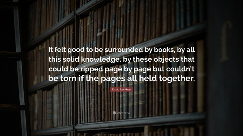David Levithan Quote: “It felt good to be surrounded by books, by all this solid knowledge, by these objects that could be ripped page by page but couldn’t be torn if the pages all held together.”
