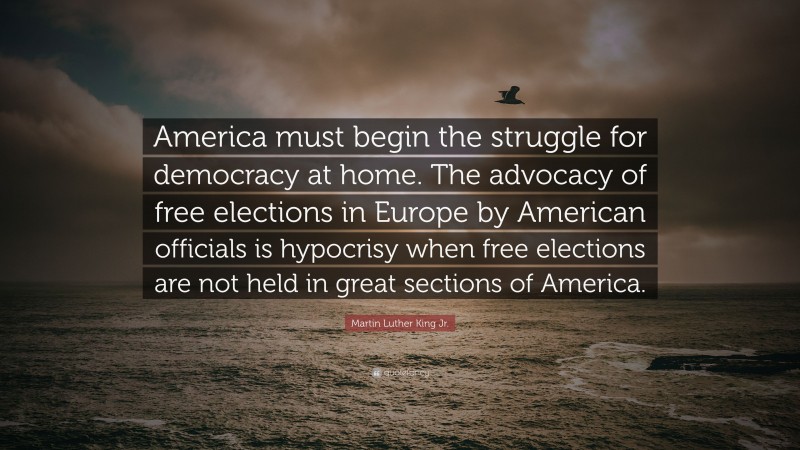 Martin Luther King Jr. Quote: “America must begin the struggle for democracy at home. The advocacy of free elections in Europe by American officials is hypocrisy when free elections are not held in great sections of America.”