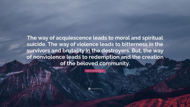Martin Luther King Jr. Quote: “The way of acquiescence leads to moral and spiritual suicide. The way of violence leads to bitterness in the survivors and brutality in the destroyers. But, the way of nonviolence leads to redemption and the creation of the beloved community.”
