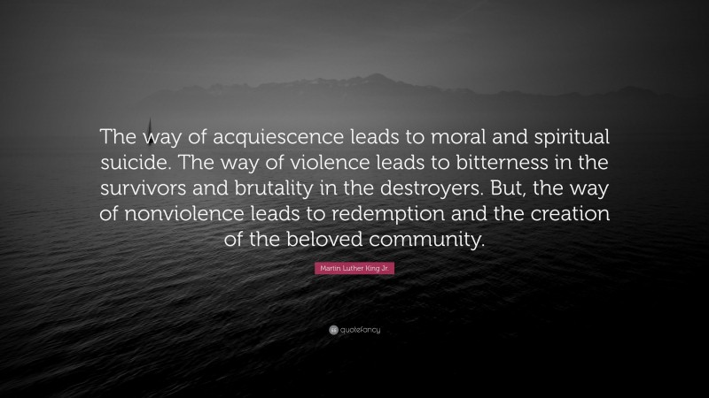 Martin Luther King Jr. Quote: “The way of acquiescence leads to moral and spiritual suicide. The way of violence leads to bitterness in the survivors and brutality in the destroyers. But, the way of nonviolence leads to redemption and the creation of the beloved community.”