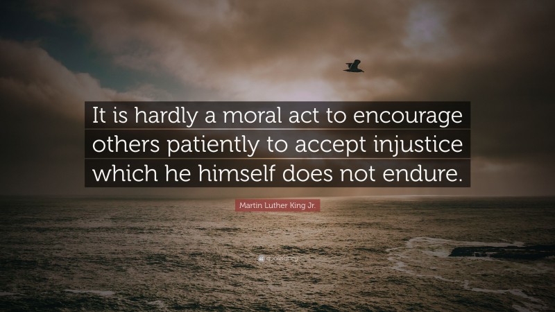 Martin Luther King Jr. Quote: “It is hardly a moral act to encourage others patiently to accept injustice which he himself does not endure.”