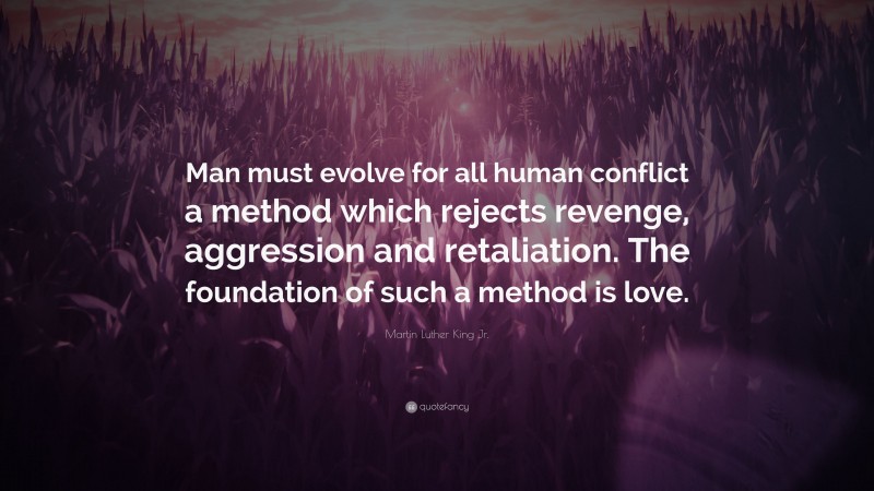 Martin Luther King Jr. Quote: “Man must evolve for all human conflict a method which rejects revenge, aggression and retaliation. The foundation of such a method is love.”