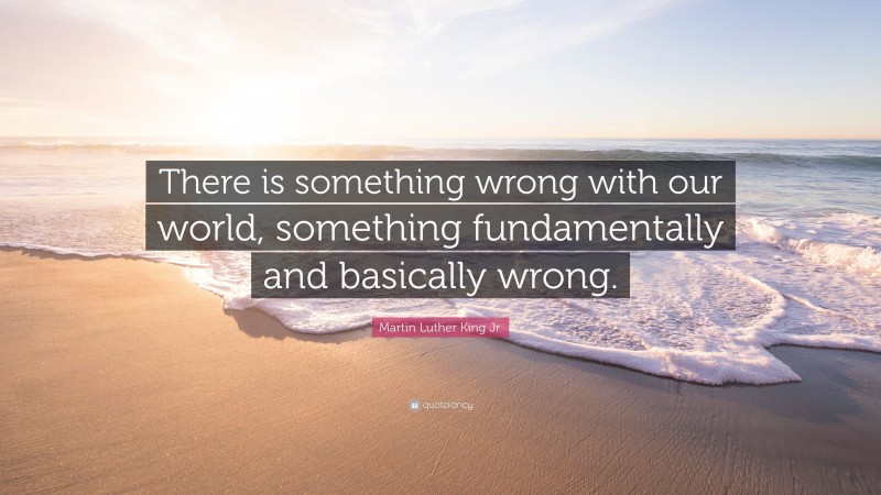 Martin Luther King Jr. Quote: “There is something wrong with our world, something fundamentally and basically wrong.”