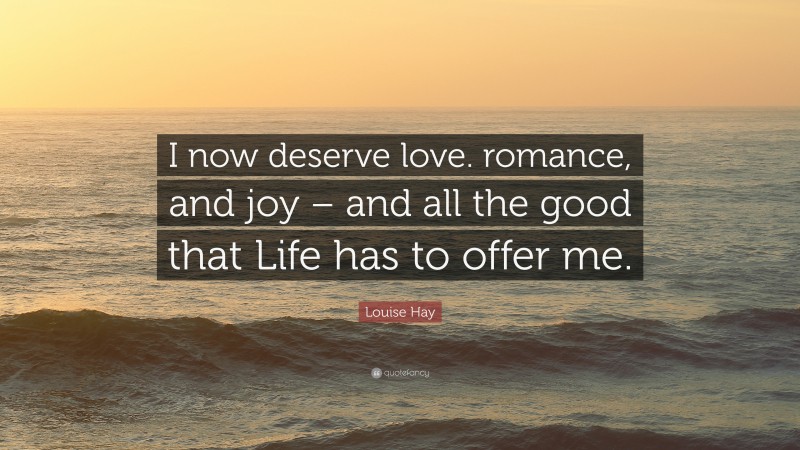 Louise Hay Quote: “I now deserve love. romance, and joy – and all the good that Life has to offer me.”