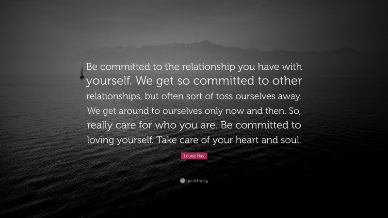Louise Hay Quote: “Be committed to the relationship you have with yourself. We get so committed to other relationships, but often sort of toss ourselves away. We get around to ourselves only now and then. So, really care for who you are. Be committed to loving yourself. Take care of your heart and soul.”