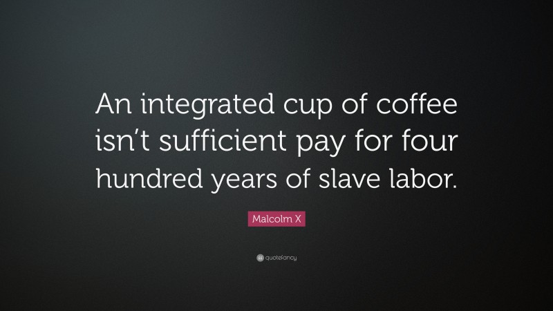 Malcolm X Quote: “An integrated cup of coffee isn’t sufficient pay for four hundred years of slave labor.”
