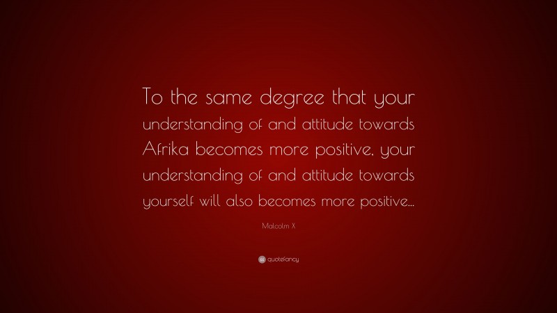 Malcolm X Quote: “To the same degree that your understanding of and attitude towards Afrika becomes more positive, your understanding of and attitude towards yourself will also becomes more positive...”