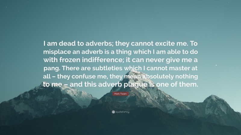 Mark Twain Quote: “I am dead to adverbs; they cannot excite me. To misplace an adverb is a thing which I am able to do with frozen indifference; it can never give me a pang. There are subtleties which I cannot master at all – they confuse me, they mean absolutely nothing to me – and this adverb plague is one of them.”