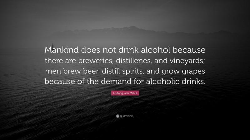Ludwig von Mises Quote: “Mankind does not drink alcohol because there are breweries, distilleries, and vineyards; men brew beer, distill spirits, and grow grapes because of the demand for alcoholic drinks.”