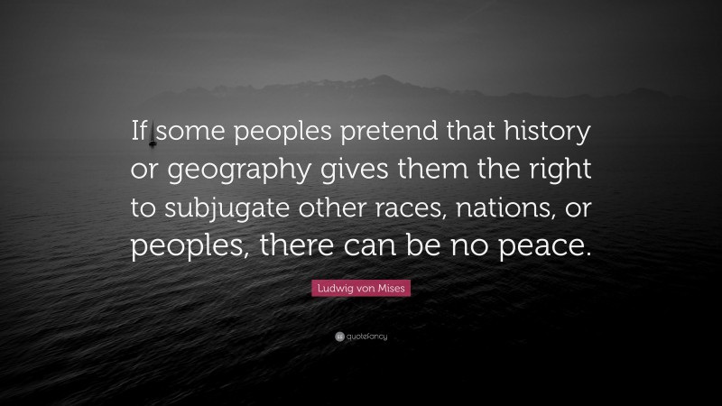 Ludwig von Mises Quote: “If some peoples pretend that history or geography gives them the right to subjugate other races, nations, or peoples, there can be no peace.”