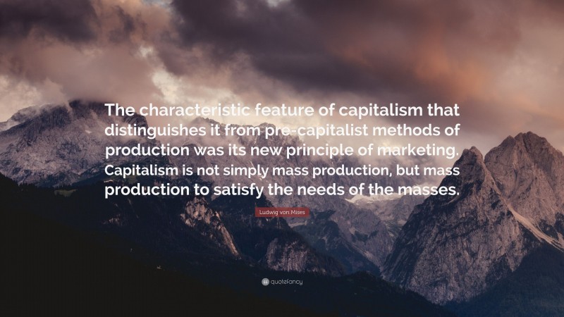 Ludwig von Mises Quote: “The characteristic feature of capitalism that distinguishes it from pre-capitalist methods of production was its new principle of marketing. Capitalism is not simply mass production, but mass production to satisfy the needs of the masses.”