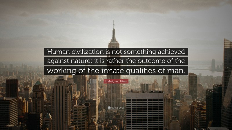 Ludwig von Mises Quote: “Human civilization is not something achieved against nature; it is rather the outcome of the working of the innate qualities of man.”