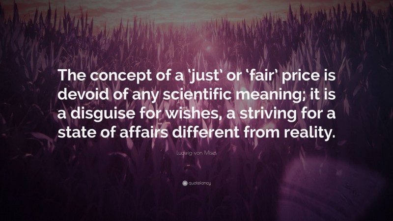 Ludwig von Mises Quote: “The concept of a ‘just’ or ‘fair’ price is devoid of any scientific meaning; it is a disguise for wishes, a striving for a state of affairs different from reality.”