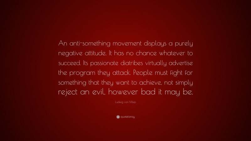 Ludwig von Mises Quote: “An anti-something movement displays a purely negative attitude. It has no chance whatever to succeed. Its passionate diatribes virtually advertise the program they attack. People must fight for something that they want to achieve, not simply reject an evil, however bad it may be.”