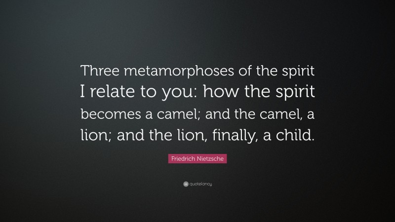 Friedrich Nietzsche Quote: “Three metamorphoses of the spirit I relate to you: how the spirit becomes a camel; and the camel, a lion; and the lion, finally, a child.”
