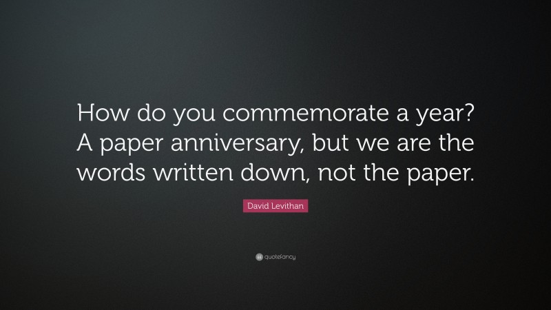 David Levithan Quote: “How do you commemorate a year? A paper anniversary, but we are the words written down, not the paper.”