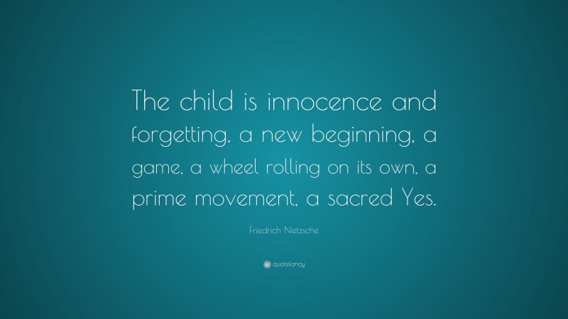 Friedrich Nietzsche Quote: “The child is innocence and forgetting, a new beginning, a game, a wheel rolling on its own, a prime movement, a sacred Yes.”