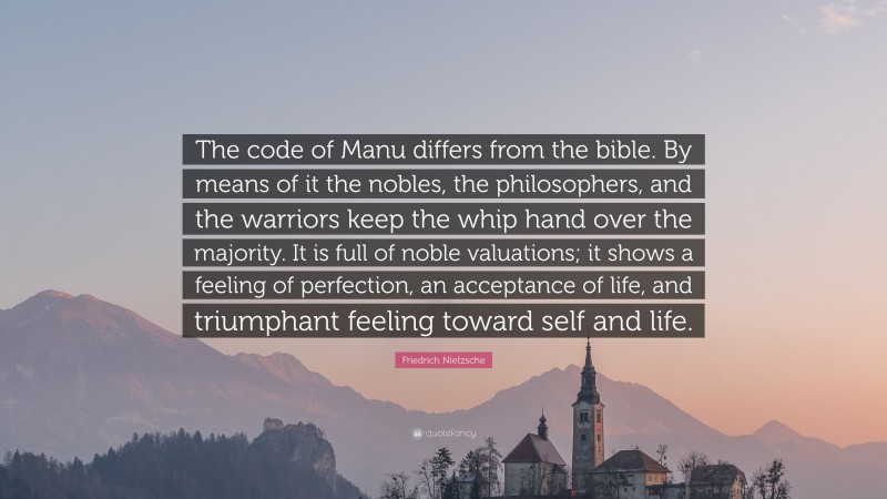 Friedrich Nietzsche Quote: “The code of Manu differs from the bible. By means of it the nobles, the philosophers, and the warriors keep the whip hand over the majority. It is full of noble valuations; it shows a feeling of perfection, an acceptance of life, and triumphant feeling toward self and life.”