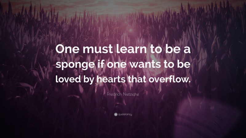 Friedrich Nietzsche Quote: “One must learn to be a sponge if one wants to be loved by hearts that overflow.”