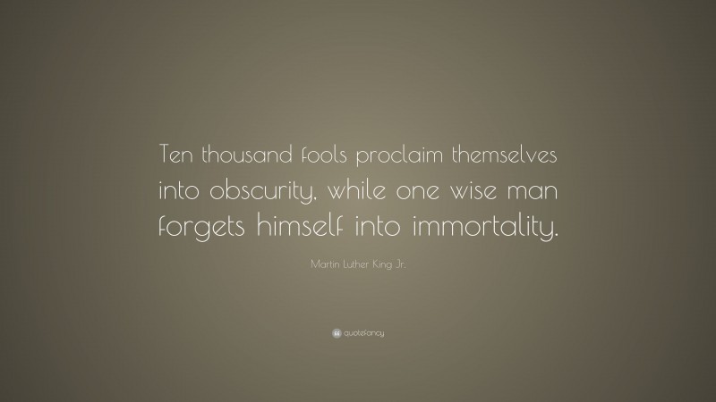 Martin Luther King Jr. Quote: “Ten thousand fools proclaim themselves into obscurity, while one wise man forgets himself into immortality.”