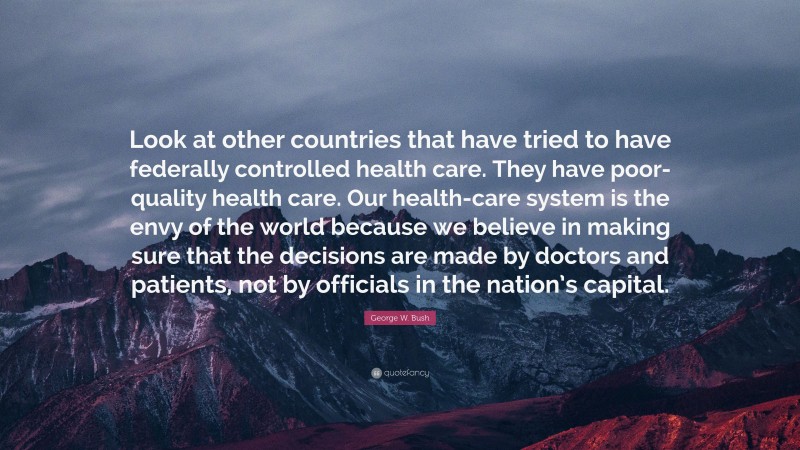 George W. Bush Quote: “Look at other countries that have tried to have federally controlled health care. They have poor-quality health care. Our health-care system is the envy of the world because we believe in making sure that the decisions are made by doctors and patients, not by officials in the nation’s capital.”