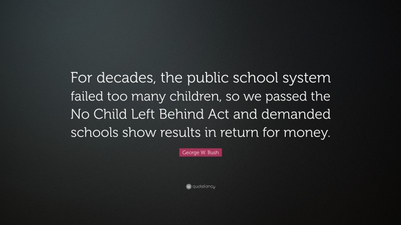 George W. Bush Quote: “For decades, the public school system failed too many children, so we passed the No Child Left Behind Act and demanded schools show results in return for money.”