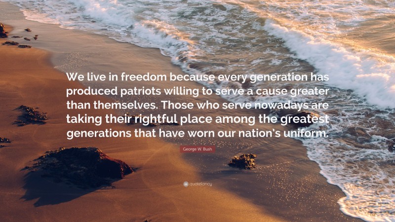 George W. Bush Quote: “We live in freedom because every generation has produced patriots willing to serve a cause greater than themselves. Those who serve nowadays are taking their rightful place among the greatest generations that have worn our nation’s uniform.”