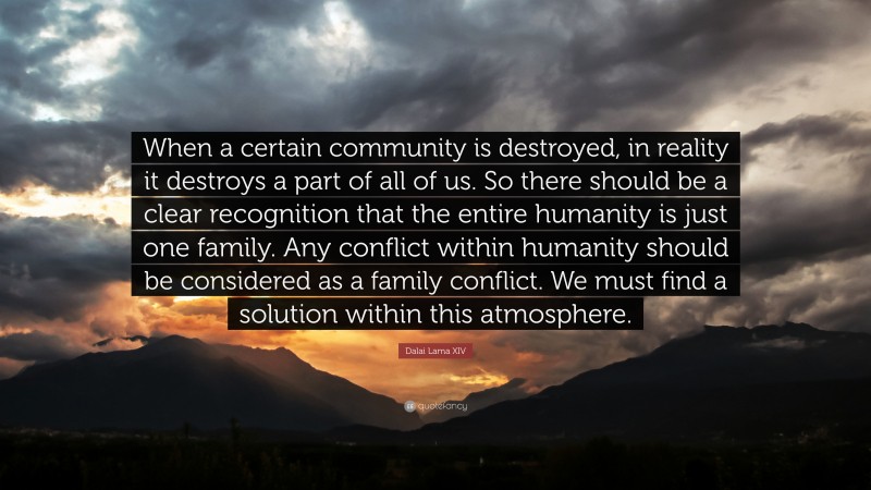 Dalai Lama XIV Quote: “When a certain community is destroyed, in reality it destroys a part of all of us. So there should be a clear recognition that the entire humanity is just one family. Any conflict within humanity should be considered as a family conflict. We must find a solution within this atmosphere.”