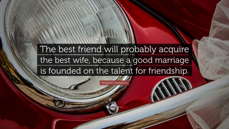 Friedrich Nietzsche Quote: “The best friend will probably acquire the best wife, because a good marriage is founded on the talent for friendship.”