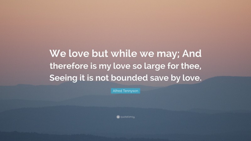 Alfred Tennyson Quote: “We love but while we may; And therefore is my love so large for thee, Seeing it is not bounded save by love.”