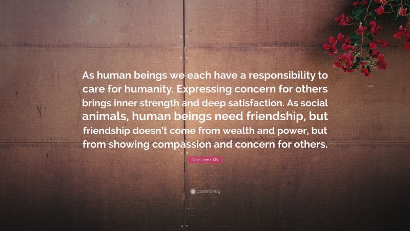 Dalai Lama XIV Quote: “As human beings we each have a responsibility to care for humanity. Expressing concern for others brings inner strength and deep satisfaction. As social animals, human beings need friendship, but friendship doesn’t come from wealth and power, but from showing compassion and concern for others.”