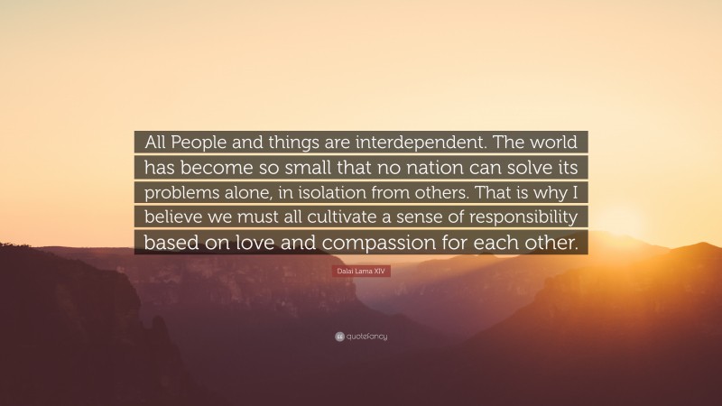 Dalai Lama XIV Quote: “All People and things are interdependent. The world has become so small that no nation can solve its problems alone, in isolation from others. That is why I believe we must all cultivate a sense of responsibility based on love and compassion for each other.”