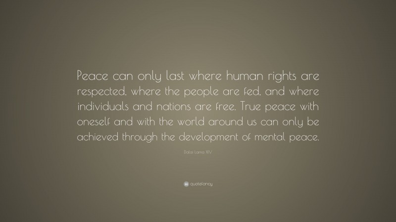 Dalai Lama XIV Quote: “Peace can only last where human rights are respected, where the people are fed, and where individuals and nations are free. True peace with oneself and with the world around us can only be achieved through the development of mental peace.”