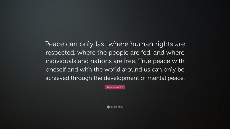 Dalai Lama XIV Quote: “Peace can only last where human rights are respected, where the people are fed, and where individuals and nations are free. True peace with oneself and with the world around us can only be achieved through the development of mental peace.”