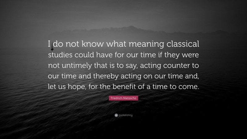 Friedrich Nietzsche Quote: “I do not know what meaning classical studies could have for our time if they were not untimely that is to say, acting counter to our time and thereby acting on our time and, let us hope, for the benefit of a time to come.”