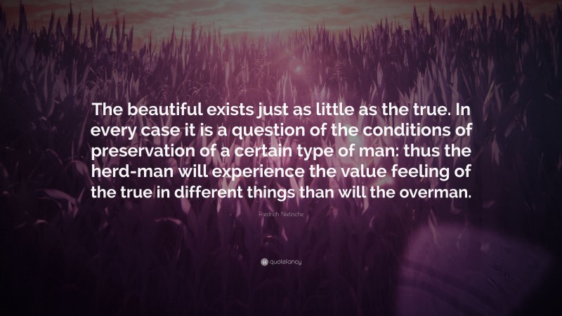 Friedrich Nietzsche Quote: “The beautiful exists just as little as the true. In every case it is a question of the conditions of preservation of a certain type of man: thus the herd-man will experience the value feeling of the true in different things than will the overman.”