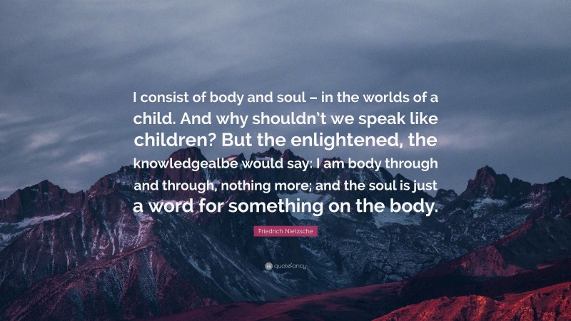 Friedrich Nietzsche Quote: “I consist of body and soul – in the worlds of a child. And why shouldn’t we speak like children? But the enlightened, the knowledgealbe would say: I am body through and through, nothing more; and the soul is just a word for something on the body.”