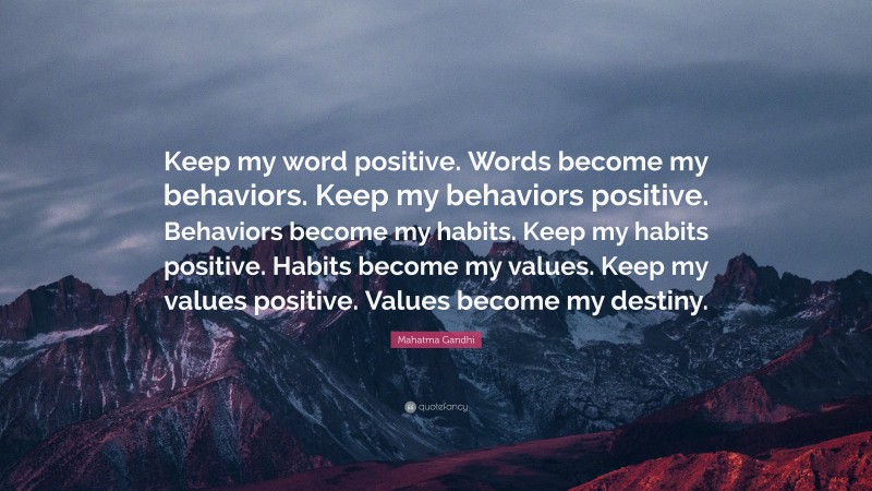 Mahatma Gandhi Quote: “Keep my word positive. Words become my behaviors. Keep my behaviors positive. Behaviors become my habits. Keep my habits positive. Habits become my values. Keep my values positive. Values become my destiny.”