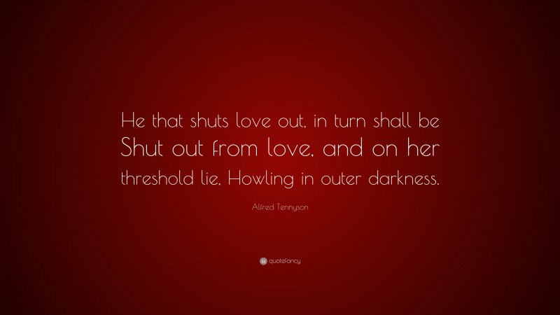 Alfred Tennyson Quote: “He that shuts love out, in turn shall be Shut out from love, and on her threshold lie, Howling in outer darkness.”