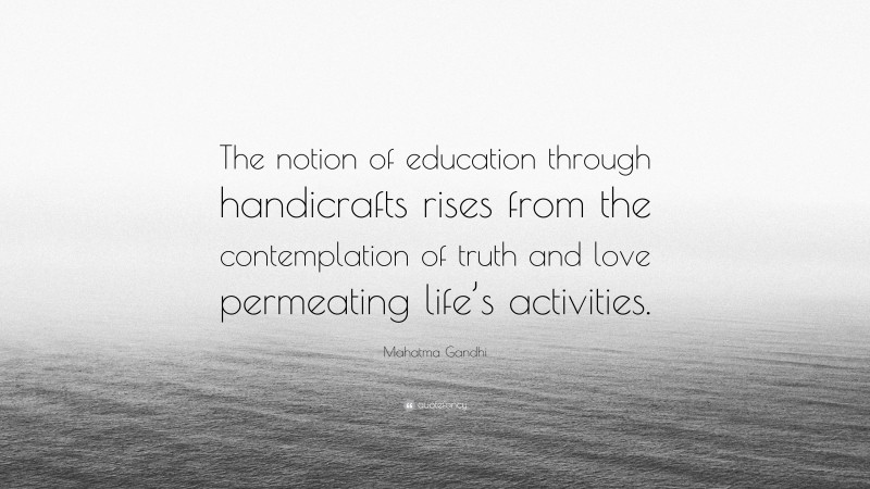 Mahatma Gandhi Quote: “The notion of education through handicrafts rises from the contemplation of truth and love permeating life’s activities.”